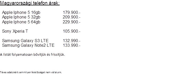 Magyarorszgi telefon rak:

Apple Iphone 5 16gb	179.900.-
Apple Iphone 5 32gb	209.900.-
Apple Iphone 5 64gb	229.900.-
	
Sony Xperia T	105.900.-
	
Samsung Galaxy S3 LTE	132.990.-
Samsung Galaxy Note2 LTE	133.990.-

A listt folyamatosan bvtjk s frisstjk.



Tves adatokrt semmilyen felelssget nem vllalunk.     
